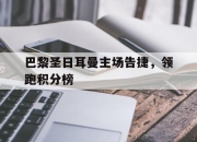 爱游戏官网app-包含巴黎圣日耳曼主场告捷，领跑积分榜的词条